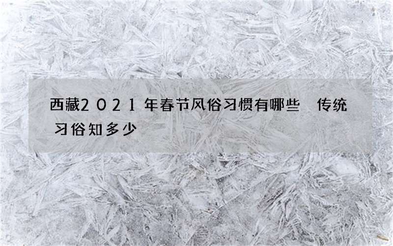 西藏2021年春节风俗习惯有哪些 传统习俗知多少